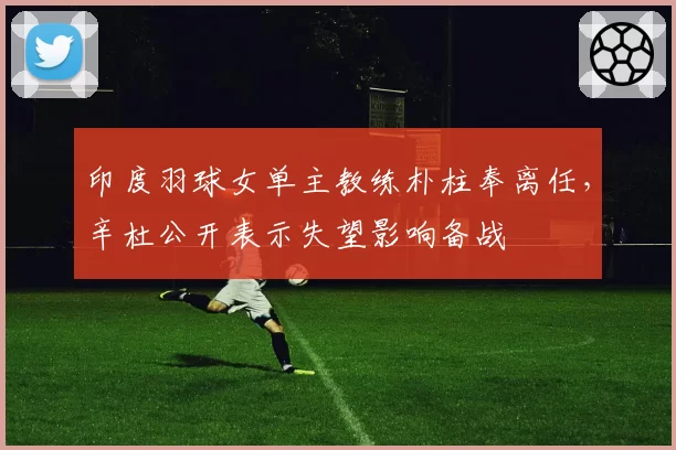 印度羽球女单主教练朴柱奉离任，辛杜公开表示失望影响备战