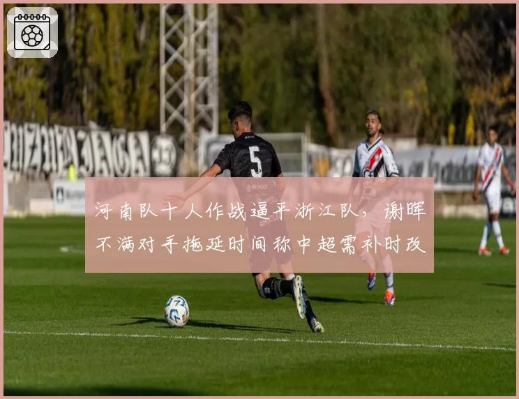 河南队十人作战逼平浙江队，谢晖不满对手拖延时间称中超需补时改革