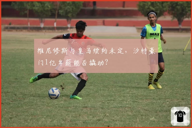 维尼修斯与皇马续约未定，沙特豪门1亿年薪能否撬动？