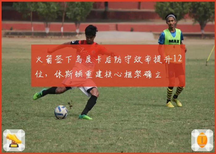 火箭签下乌度卡后防守效率提升12位,休斯顿重建核心框架确立