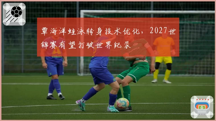覃海洋蛙泳转身技术优化，2027世锦赛有望打破世界纪录