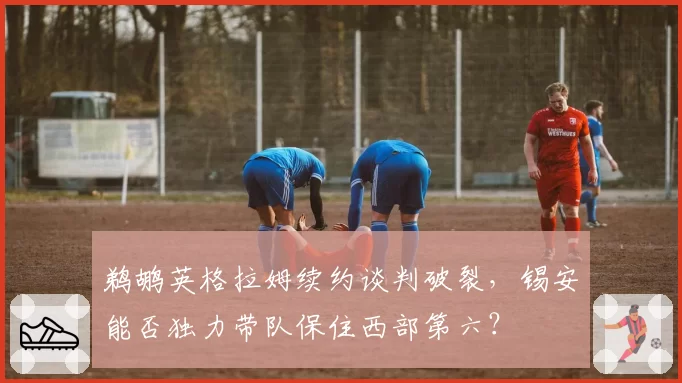 鹈鹕英格拉姆续约谈判破裂，锡安能否独力带队保住西部第六？
