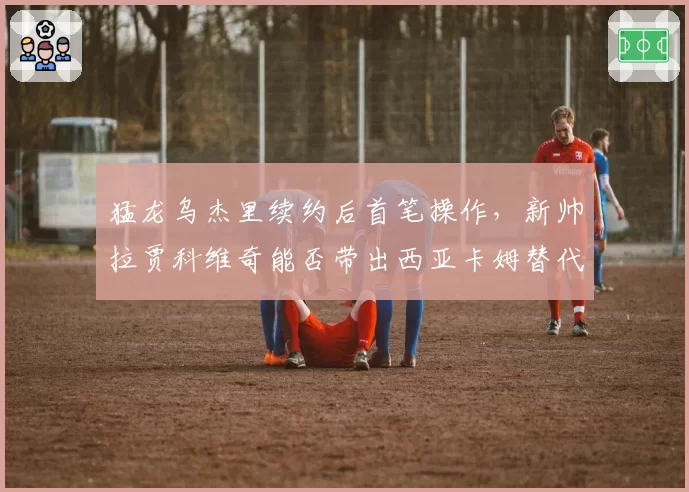 猛龙乌杰里续约后首笔操作，新帅拉贾科维奇能否带出西亚卡姆替代者？
