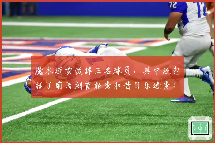 魔术连续裁掉三名球员，其中还包括了前马刺首轮秀和昔日乐透秀？