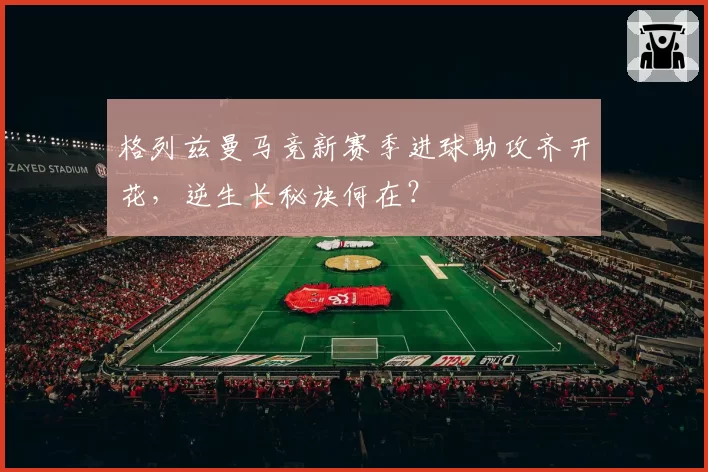 格列兹曼马竞新赛季进球助攻齐开花，逆生长秘诀何在？