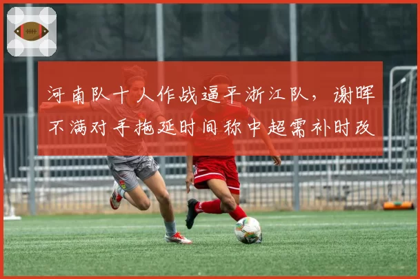河南队十人作战逼平浙江队，谢晖不满对手拖延时间称中超需补时改革