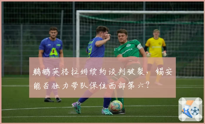 鹈鹕英格拉姆续约谈判破裂，锡安能否独力带队保住西部第六？