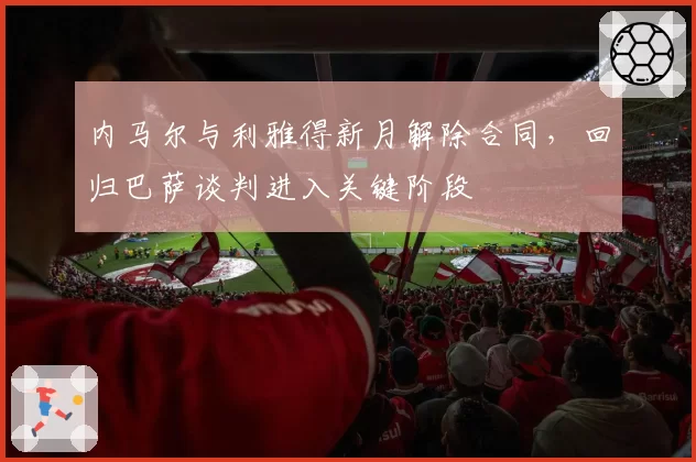 内马尔与利雅得新月解除合同，回归巴萨谈判进入关键阶段