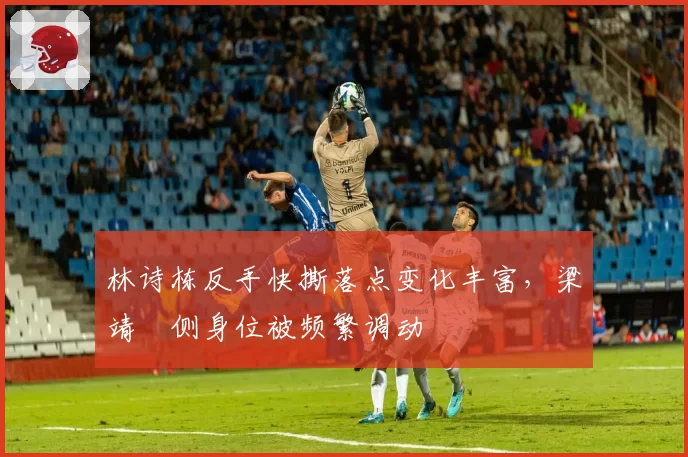 林诗栋反手快撕落点变化丰富，梁靖崑侧身位被频繁调动