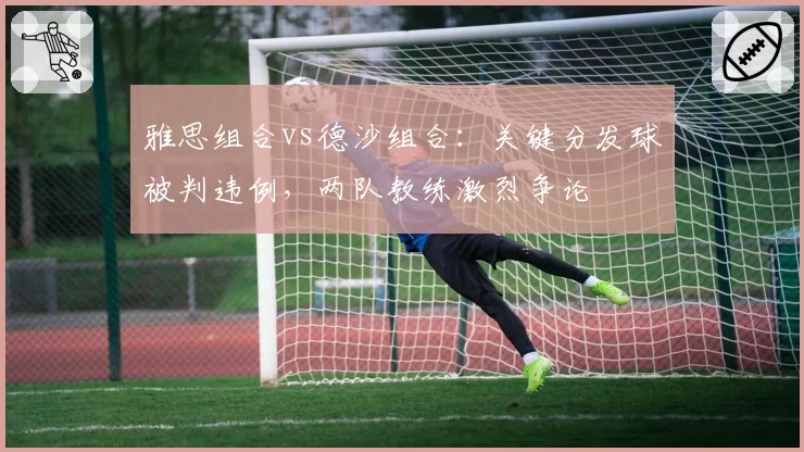 雅思组合vs德沙组合:关键分发球被判违例,两队教练激烈争论