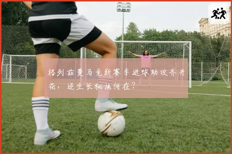 格列兹曼马竞新赛季进球助攻齐开花,逆生长秘诀何在?