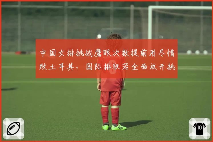 中国女排挑战鹰眼次数提前用尽惜败土耳其，国际排联若全面放开挑战限制或改写暂停战术