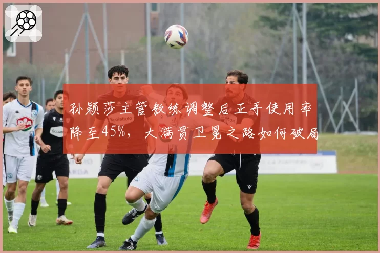 孙颖莎主管教练调整后正手使用率降至45%，大满贯卫冕之路如何破局？