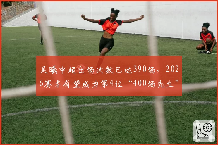 吴曦中超出场次数已达390场,2026赛季有望成为第4位“400场先生”