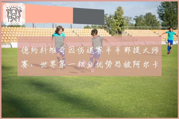 德约科维奇因伤退赛辛辛那提大师赛，世界第一积分优势恐被阿尔卡拉斯反超