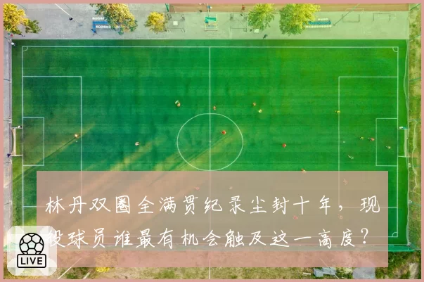 林丹双圈全满贯纪录尘封十年,现役球员谁最有机会触及这一高度?