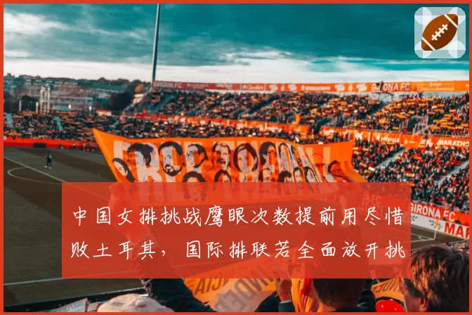 中国女排挑战鹰眼次数提前用尽惜败土耳其，国际排联若全面放开挑战限制或改写暂停战术