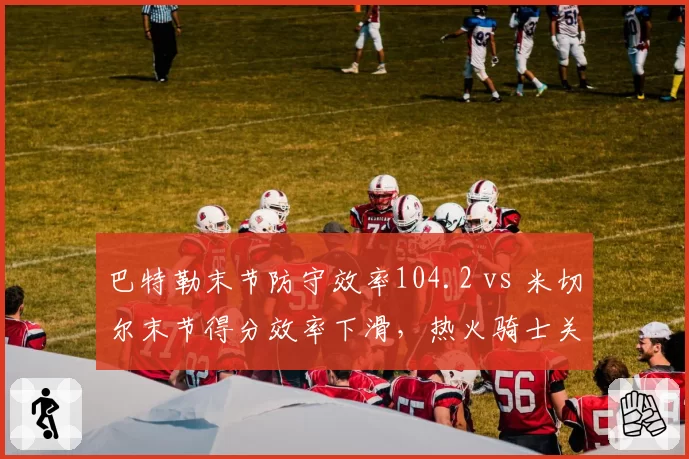 巴特勒末节防守效率104.2 vs 米切尔末节得分效率下滑，热火骑士关键球防守博弈