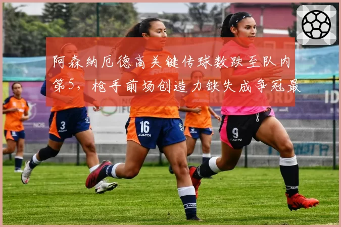 阿森纳厄德高关键传球数跌至队内第5，枪手前场创造力缺失成争冠最大变数