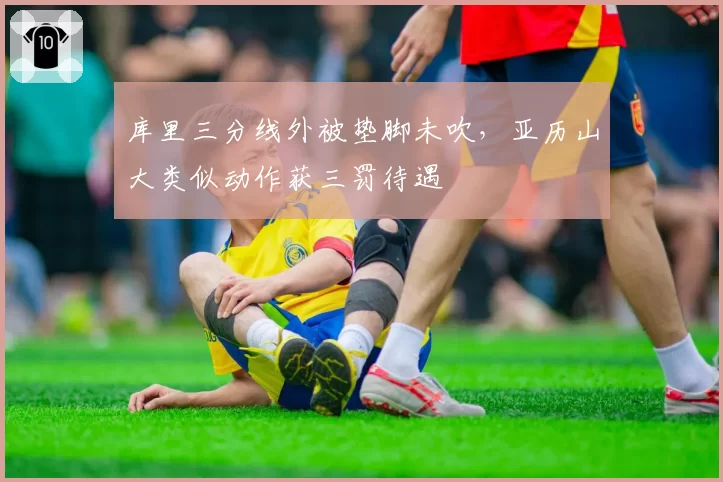 库里三分线外被垫脚未吹，亚历山大类似动作获三罚待遇
