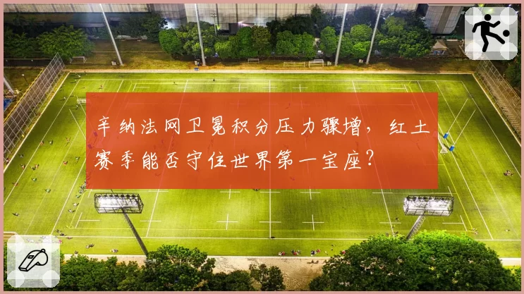 辛纳法网卫冕积分压力骤增，红土赛季能否守住世界第一宝座？