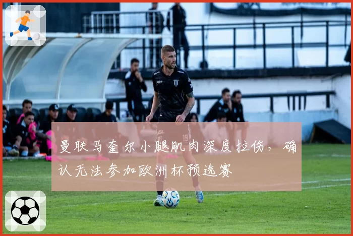 曼联马奎尔小腿肌肉深度拉伤，确认无法参加欧洲杯预选赛