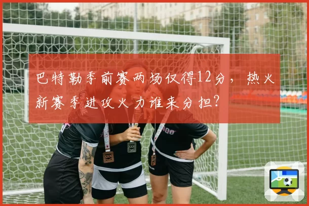 巴特勒季前赛两场仅得12分，热火新赛季进攻火力谁来分担？
