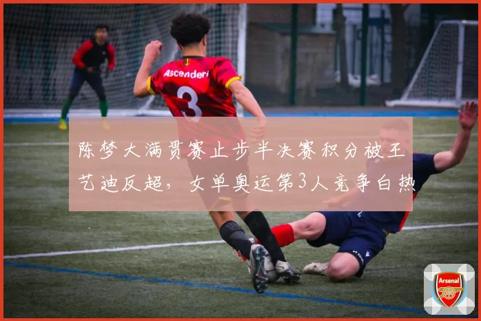 陈梦大满贯赛止步半决赛积分被王艺迪反超，女单奥运第3人竞争白热化