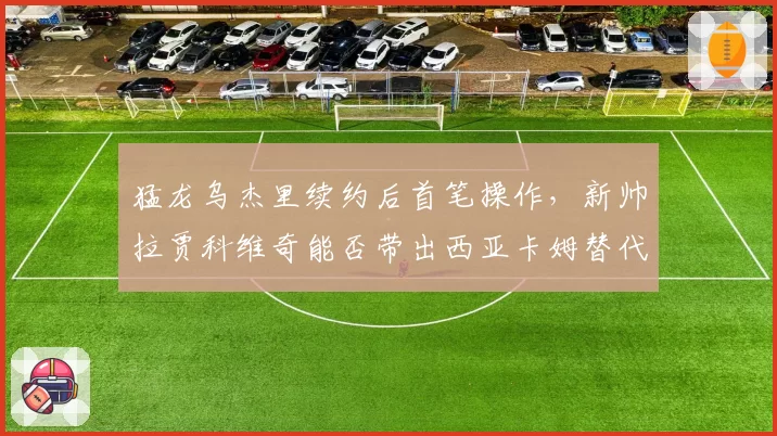 猛龙乌杰里续约后首笔操作，新帅拉贾科维奇能否带出西亚卡姆替代者？
