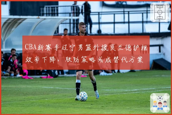 CBA新赛季辽宁男篮外援莫兰德护框效率下降,联防策略或成替代方案