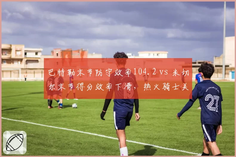 巴特勒末节防守效率104.2 vs 米切尔末节得分效率下滑，热火骑士关键球防守博弈