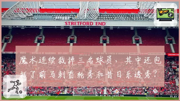 魔术连续裁掉三名球员，其中还包括了前马刺首轮秀和昔日乐透秀？