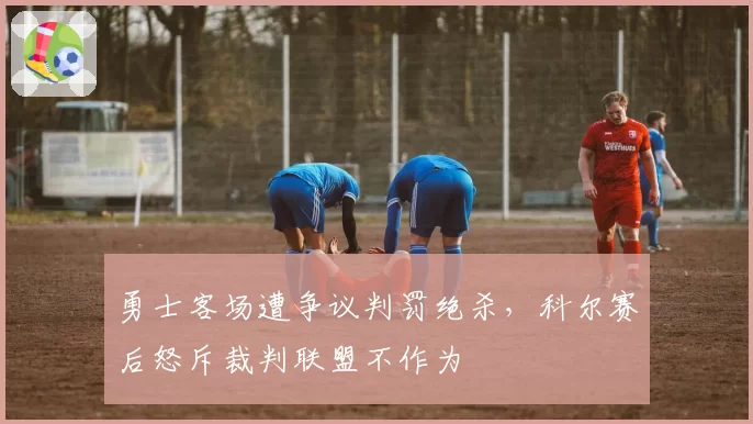 勇士客场遭争议判罚绝杀，科尔赛后怒斥裁判联盟不作为