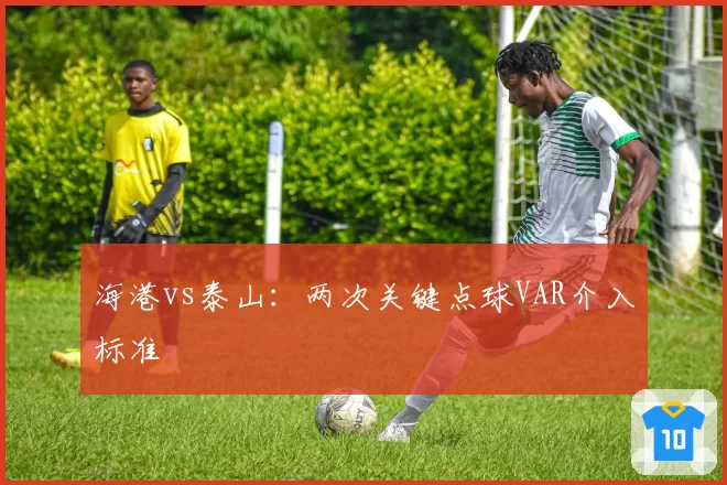 海港vs泰山:两次关键点球VAR介入标准