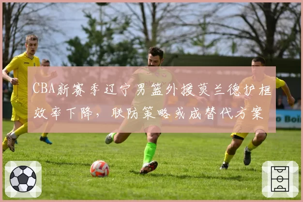 CBA新赛季辽宁男篮外援莫兰德护框效率下降，联防策略或成替代方案