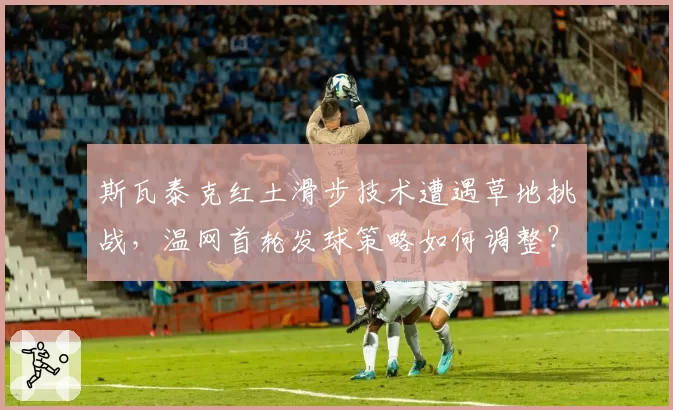 斯瓦泰克红土滑步技术遭遇草地挑战，温网首轮发球策略如何调整？