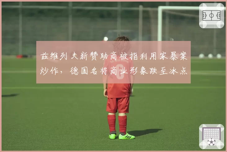 兹维列夫新赞助商被指利用家暴案炒作,德国名将商业形象跌至冰点