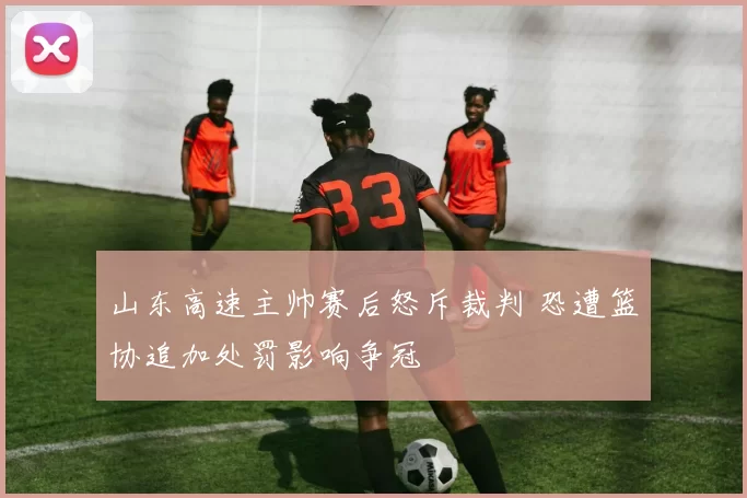 山东高速主帅赛后怒斥裁判 恐遭篮协追加处罚影响争冠