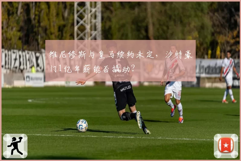 维尼修斯与皇马续约未定，沙特豪门1亿年薪能否撬动？