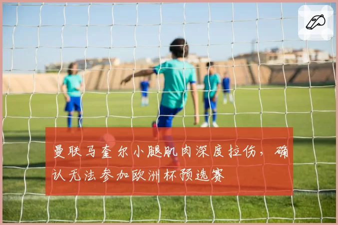 曼联马奎尔小腿肌肉深度拉伤，确认无法参加欧洲杯预选赛