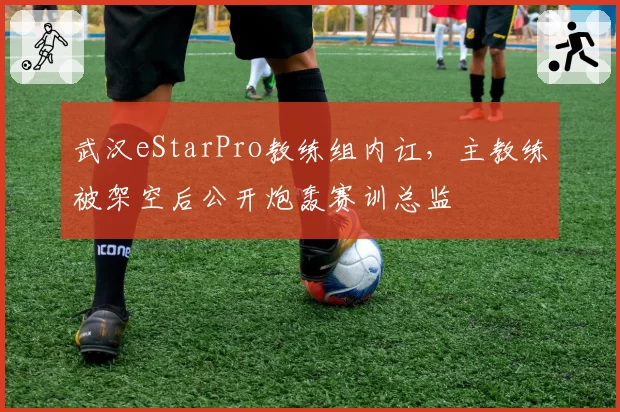 武汉eStarPro教练组内讧，主教练被架空后公开炮轰赛训总监