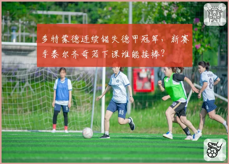 多特蒙德连续错失德甲冠军,新赛季泰尔齐奇若下课谁能接棒?