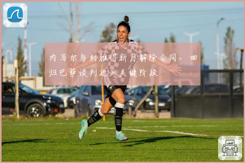 内马尔与利雅得新月解除合同,回归巴萨谈判进入关键阶段