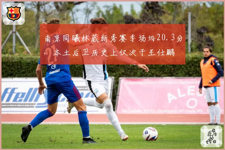 南京同曦林葳新秀赛季场均20.3分，本土后卫历史上仅次于王仕鹏
